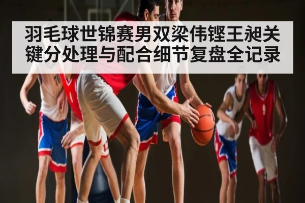 羽毛球世锦赛男双梁伟铿王昶关键分处理与配合细节复盘全记录
